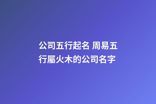 公司五行起名 周易五行屬火木的公司名字-第1張-公司起名-玄機(jī)派